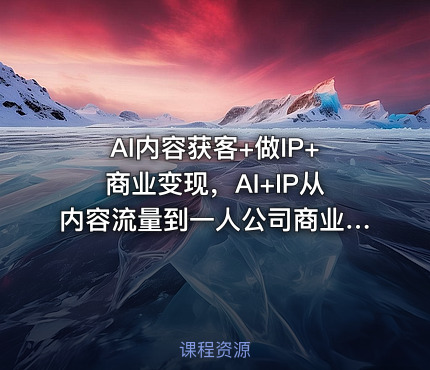 AI内容获客+做IP+商业变现，AI+IP从内容流量到一人公司商业化