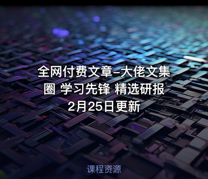 全网付费文章-大佬文集圈 学习先锋 精选研报 2月25日更新