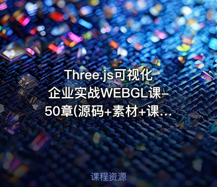 Three.js可视化企业实战WEBGL课-50章(源码+素材+课件)