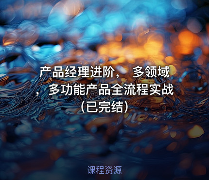 产品经理进阶， 多领域，多功能产品全流程实战（已完结）