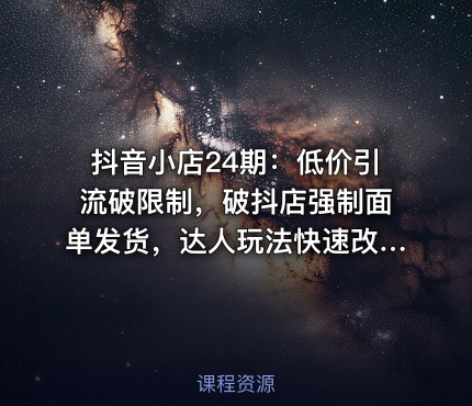 抖音小店24期：低价引流破限制，破抖店强制面单发货，达人玩法快速改1万+销量玩法等