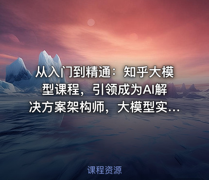 从入门到精通：知乎大模型课程，引领成为AI解决方案架构师，大模型实战课程