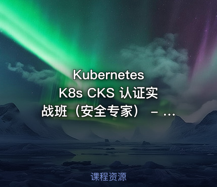 Kubernetes K8s CKS 认证实战班（安全专家） - 带源码课件
