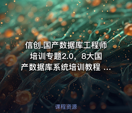 信创.国产数据库工程师培训专题2.0，8大国产数据库系统培训教程