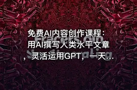 免费AI内容创作课程：用AI撰写人类水平文章，灵活运用GPT，一天写百篇文章