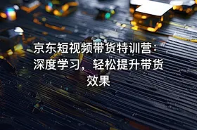 京东短视频带货特训营：深度学习，轻松提升带货效果