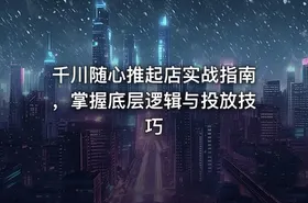 千川随心推起店实战指南，掌握底层逻辑与投放技巧