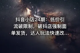 抖音小店24期：低价引流破限制，破抖店强制面单发货，达人玩法快速改1万+销量玩法等