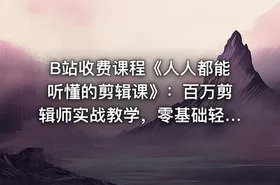 B站收费课程《人人都能听懂的剪辑课》：百万剪辑师实战教学，零基础轻松掌握剪辑技巧